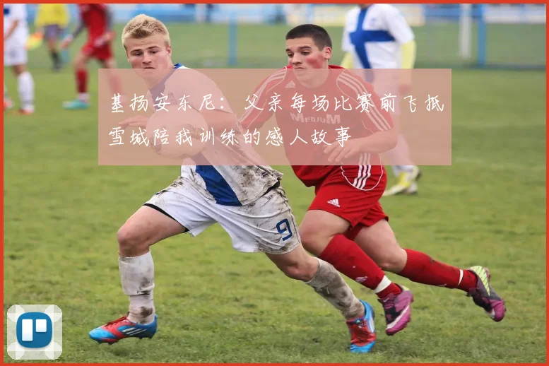 基扬安东尼：父亲每场比赛前飞抵雪城陪我训练的感人故事