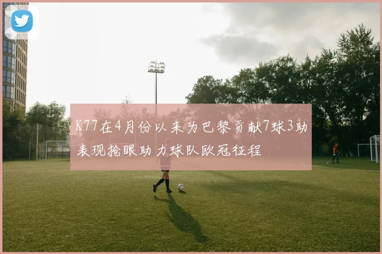 K77在4月份以来为巴黎贡献7球3助表现抢眼助力球队欧冠征程
