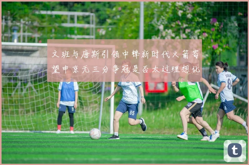 文班与唐斯引领中锋新时代火箭寄望申京无三分争冠是否太过理想化