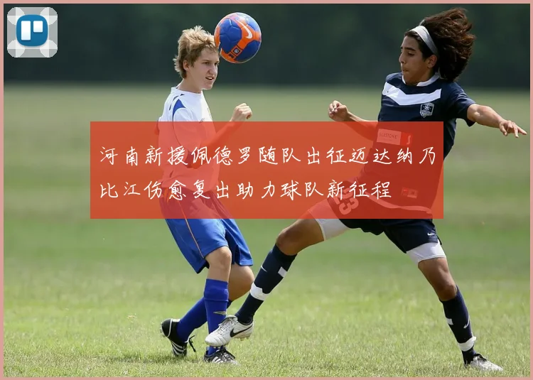 河南新援佩德罗随队出征迈达纳乃比江伤愈复出助力球队新征程