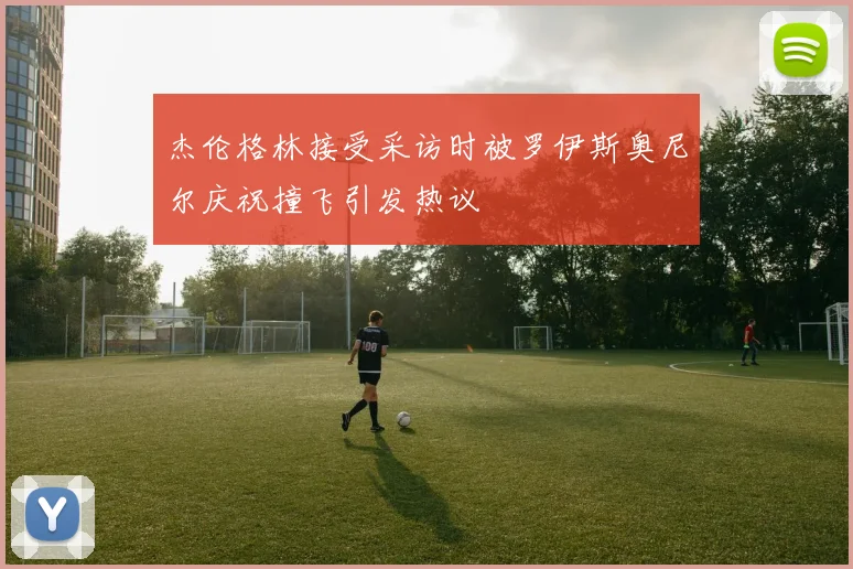 杰伦格林接受采访时被罗伊斯奥尼尔庆祝撞飞引发热议