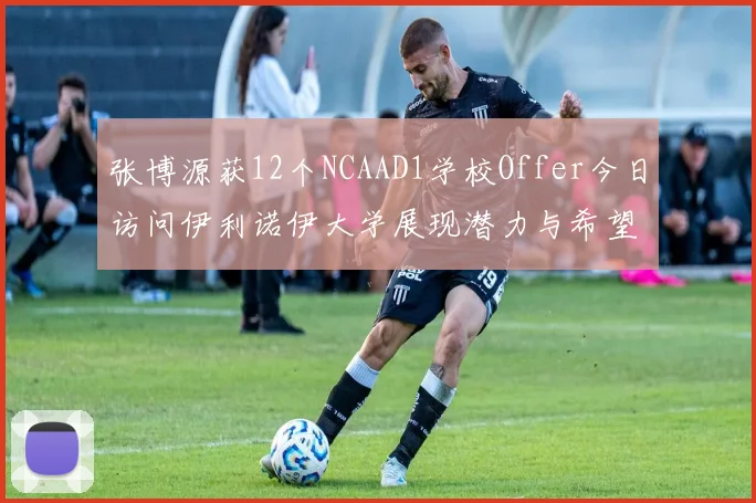 张博源获12个NCAAD1学校Offer今日访问伊利诺伊大学展现潜力与希望