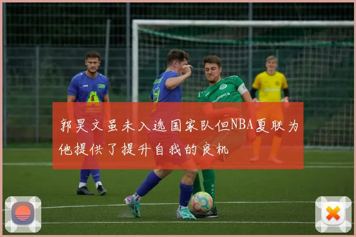 郭昊文虽未入选国家队但NBA夏联为他提供了提升自我的良机