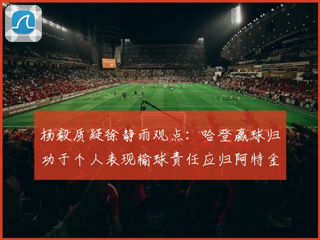 杨毅质疑徐静雨观点：哈登赢球归功于个人表现输球责任应归阿特金森教练