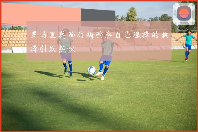罗马里奥面对梅西和自己选择的抉择引发热议