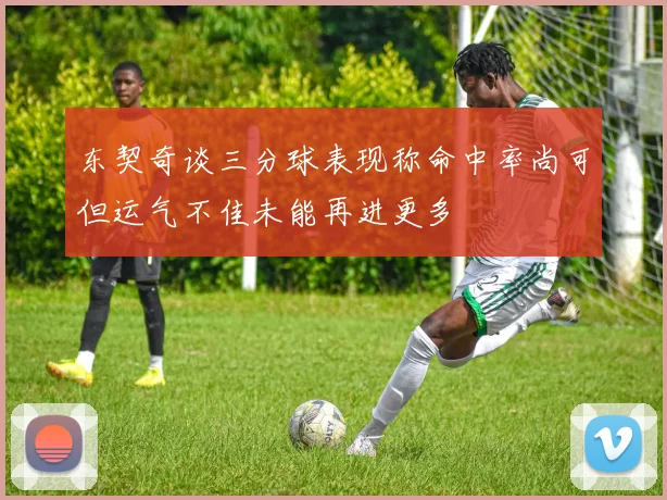 东契奇谈三分球表现称命中率尚可但运气不佳未能再进更多