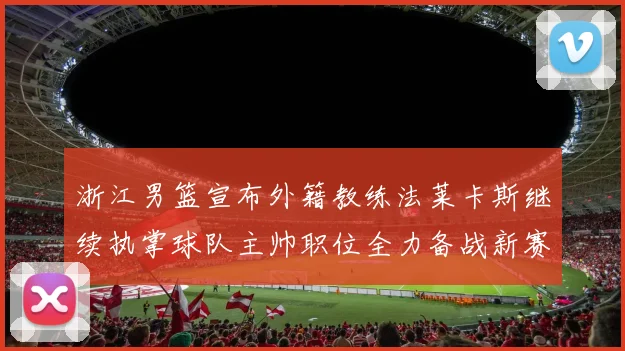 浙江男篮宣布外籍教练法莱卡斯继续执掌球队主帅职位全力备战新赛季