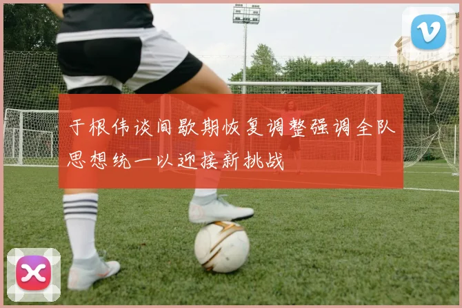 于根伟谈间歇期恢复调整强调全队思想统一以迎接新挑战