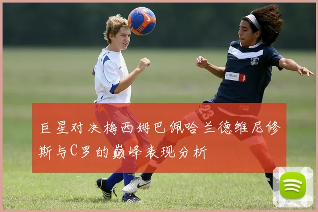巨星对决梅西姆巴佩哈兰德维尼修斯与C罗的巅峰表现分析