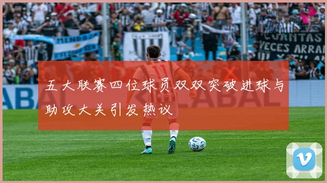 五大联赛四位球员双双突破进球与助攻大关引发热议
