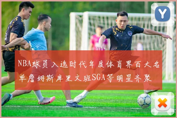 NBA球员入选时代年度体育界百大名单詹姆斯库里文班SGA等明星齐聚